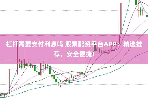 杠杆需要支付利息吗 股票配资平台APP：精选推荐，安全便捷！