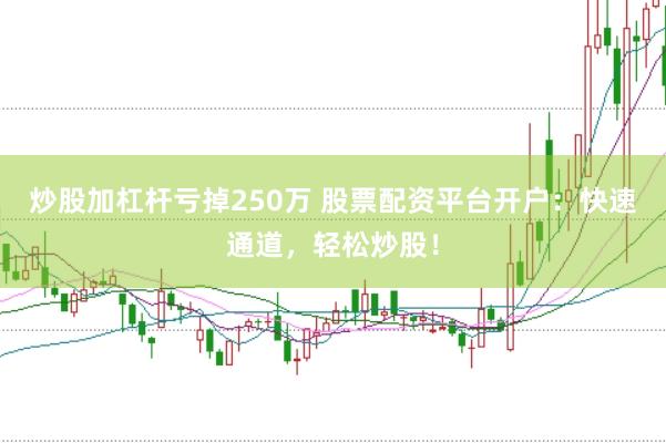 炒股加杠杆亏掉250万 股票配资平台开户：快速通道，轻松炒股！