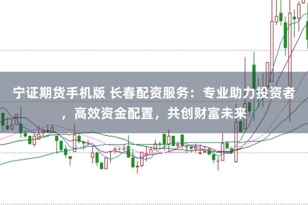 宁证期货手机版 长春配资服务：专业助力投资者，高效资金配置，共创财富未来