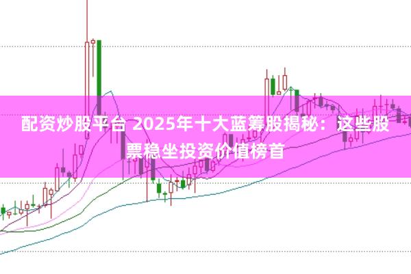 配资炒股平台 2025年十大蓝筹股揭秘：这些股票稳坐投资价值榜首