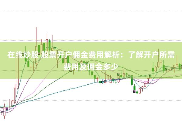 在线炒股 股票开户佣金费用解析：了解开户所需费用及佣金多少