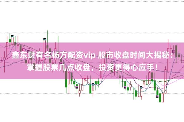 鑫东财有名杨方配资vip 股市收盘时间大揭秘：掌握股票几点收盘，投资更得心应手！