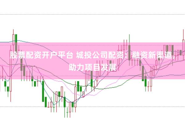 股票配资开户平台 城投公司配资：融资新渠道，助力项目发展