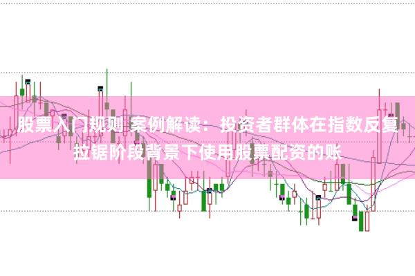 股票入门规则 案例解读：投资者群体在指数反复拉锯阶段背景下使用股票配资的账
